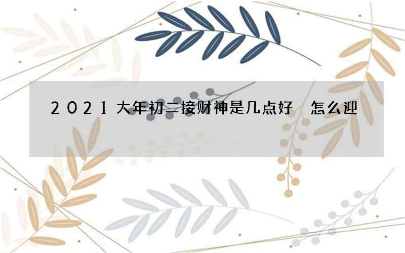 2021大年初二接财神是几点好 怎么迎